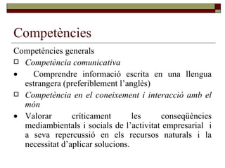 Competències Competències generals Competència comunicativa    Comprendre informació escrita en una llengua estrangera (preferiblement l’anglès) Competència en el coneixement i interacció amb el món  Valorar críticament les conseqüències mediambientals i socials de l’activitat empresarial  i a seva repercussió en els recursos naturals i la necessitat d’aplicar solucions. 