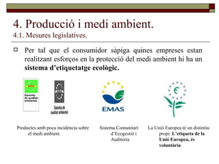 4. Producció i medi ambient. 4.1. Mesures legislatives. Per tal que el consumidor sàpiga quines empreses estan realitzant esforços en la protecció del medi ambient hi ha un  sistema d’etiquetatge ecològic. Productes amb poca incidència sobre el medi ambient. Sistema Comunitari d’Ecogestió i Auditoria La Unió Europea té un distintiu propi:  L’etiqueta de la Unió Europea, és voluntària 