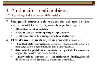 4. Producció i medi ambient. 4.2. Reciclatge i el tractament dels residus. Una gestió correcte dels residus,  des del punt de vista mediambiental ha de plantejar-se els objectius següents: Minimitzar o evitar residus. Reciclar tots els residus que siguin aprofitables. Reutilitzar els residus susceptibles de reutilitzar-se. El fet d’assolir aquests objectius  comporta canvis   en: l’actitud dels consumidors,  consumir racionalment, optar per productes que es puguin utilitzar més d’una vegada… determinades posicions de respecte per part de les empreses,  augmentar l’ús dénvasos reutilitzables, … intervencions directes de l’Administració Pública, construir dispòsits controlats i plantes de tractament de rebuig… 