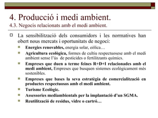 4. Producció i medi ambient. 4.3. Negocis relacionats amb el medi ambient. La sensibilització dels consumidors i les normatives han obert nous mercats i oportunitats de negoci: Energies renovables,  energia solar, eòlica… Agricultura ecològica,  formes de cultiu respectuosese amb el medi ambient sense l’ús  de pesticides o fertilitzants químics. Empreses que duen a terme feines R+D+I relacionades amb el medi ambient,  Empreses que busquen sistemes ecològicament més sostenibles. Empreses que bases la seva estratègia de comercialització en productes respectuosos amb el medi ambient. Turisme Ecològic. Assessories mediambientals per la implantació d’un SGMA. Reutilització de residus, vidre o cartró… 