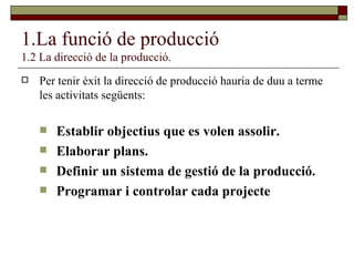1.La funció de producció 1.2 La direcció de la producció. Per tenir èxit la direcció de producció hauria de duu a terme les activitats següents: Establir objectius que es volen assolir. Elaborar plans. Definir un sistema de gestió de la producció. Programar i controlar cada projecte 