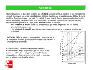 SolubilitatSolubilitat
Quan una substància es dissol diem que té lloc una solvatació. Segons la IUPAC, la solvatació és una interacció entre
un solut i el dissolvent, que porta a l’estabilització del solut en la dissolució. Les forces atractives són del tipus ió-dipol o
dipol-dipol. Aquest procés porta a que, cada ió o molècula de solut s’envolta d'un cert nombre de molècules orientades
de dissolvent (aquest nombre s’anomena índex de solvatació i representa la mitjana de molècules que l'envolten).
Quan el dissolvent que solvata és l’aigua parlem d’hidratació enlloc de solvatació.
•Una substància és soluble quan té una energia reticular que pot ser compensada amb una energia
d’hidratació relativament gran.
•Una substància és insoluble quan té una energia reticular molt gran que no es compensa amb l’energia
d’hidratació.
La SOLUBILITAT d’un solut en un dissolvent és la concentració que té
el solut dins del dissolvent quan la dissolució està saturada, mesurada a
una temperatura determinada.
A cada temperatura s’estableix un equilibri de solubilitat.
Experimentalment, es pot comprovar que, per a la majoria de les
substàncies sòlides, a més temperatura, més solubilitat, i la
dissolució també té lloc més ràpidament, tot i que hi ha excepcions
com es pot observar en la gràfica adjunta.
 