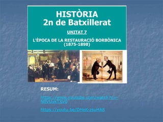 HISTÒRIA
2n de Batxillerat
UNITAT 7
L’ÈPOCA DE LA RESTAURACIÓ BORBÒNICA
(1875-1898)
RESUM:
https://www.youtube.com/watch?v=-
N0VUvkTXV0
https://youtu.be/DHeK-zsuHA8
 