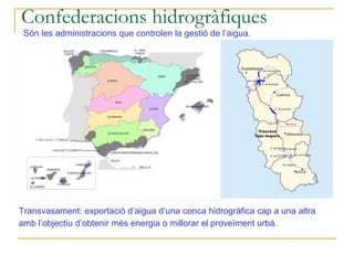 Confederacions hidrogràfiques
 Són les administracions que controlen la gestió de l’aigua.




Transvasament: exportació d’aigua d’una conca hidrogràfica cap a una altra
amb l’objectiu d’obtenir més energia o millorar el proveïment urbà.
 
