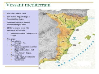 Vessant mediterrani
   Rius curts i d’escàs cabal.
   Són els més irregulars degut a
    l’escassetat de pluges.
   Crescudes importants degut al
    fenomen de la gota freda.
   EBRE. La segona conca més
    extensa de la Península.
       Afluents importants: Gallego, Cinca
        i Segre.
   Tres grups:
       Rius catalans
            Llobregat i Ter.
       Rius llevantins
            Elevat pendent dels seus llits i
             cursos reduïts.
            Planes sedimentàries molt
             fèrtils
            Túria, Xúquer i Segura.
       Rius andalusos
            Curts i ràpids, d’escàs cabal i
             molt irregulars.
            Guadalhorce.
 
