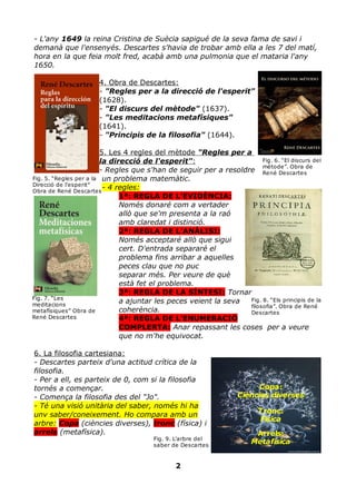 - L'any 1649 la reina Cristina de Suècia sapigué de la seva fama de savi i
demanà que l'ensenyés. Descartes s'havia de trobar amb ella a les 7 del matí,
hora en la que feia molt fred, acabà amb una pulmonia que el mataria l'any
1650.

                      4. Obra de Descartes:
                      - "Regles per a la direcció de l'esperit"
                      (1628).
                      - "El discurs del mètode" (1637).
                      - "Les meditacions metafísiques"
                      (1641).
                      - "Principis de la filosofia" (1644).

                         5. Les 4 regles del mètode "Regles per a
                         la direcció de l'esperit":                     Fig. 6. “El discurs del
                                                                        mètode”. Obra de
                         - Regles que s'han de seguir per a resoldre René Descartes
Fig. 5. “Regles per a la un problema matemàtic.
Direcció de l'esperit”
Obra de René Descartes
                          - 4 regles:
                               1ª: REGLA DE L'EVIDÈNCIA:
                               Només donaré com a vertader
                               allò que se'm presenta a la raó
                               amb claredat i distinció.
                               2ª: REGLA DE L'ANÀLISI:
                               Només acceptaré allò que sigui
                               cert. D'entrada separaré el
                               problema fins arribar a aquelles
                               peces clau que no puc
                               separar més. Per veure de què
                               està fet el problema.
                               3ª: REGLA DE LA SÍNTESI: Tornar
Fig. 7. “Les
meditacions
                               a ajuntar les peces veient la seva  Fig. 8. “Els principis de la
                                                                   filosofia”. Obra de René
metafísiques” Obra de          coherència.                         Descartes
René Descartes                 4ª: REGLA DE L'ENUMERACIÓ
                               COMPLERTA: Anar repassant les coses per a veure
                               que no m'he equivocat.

6. La filosofia cartesiana:
- Descartes parteix d'una actitud crítica de la
filosofia.
- Per a ell, es parteix de 0, com si la filosofia
tornés a començar.                                                       Copa:
- Comença la filosofia des del "Jo".                               Ciències diverses
- Té una visió unitària del saber, només hi ha
unv saber/coneixement. Ho compara amb un                                  Tronc:
                                                                          Física
arbre: Copa (ciències diverses), tronc (física) i
arrels (metafísica).                                                    Arrels:
                                       Fig. 9. L'arbre del
                                       saber de Descartes
                                                                       Metafísica


                                               2
 
