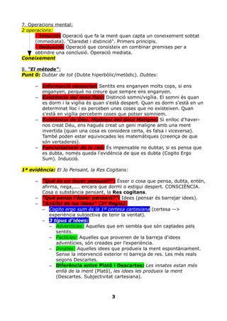 7. Operacions mental:
2 operacions:
     - Intuició: Operació que fa la ment quan capta un coneixement sobtat
     (immediata). "Claredat i distinció". Primers principis.
     - Deducció: Operació que consisteix en combinar premises per a
     obtindre una conclusió. Operació mediata.
Coneixement

8. "El mètode":
Punt 0: Dubtar de tot (Dubte hiperbòlic/metòdic). Dubtes:

     – Informació sensorial: Sentits ens enganyen molts cops, si ens
       enganyen, perquè no creure que sempre ens enganyen.
     – Existència del món físic: Distinció somni/vigília. El somni és quan
       es dorm i la vigília és quan s'està despert. Quan es dorm s'està en un
       determinat lloc i es perceben unes coses que no existeixen. Quan
       s'està en vigília percebem coses que potser somniem.
     – Existència de Déu. Hipòtesi del Geni Maligne: Si enlloc d'haver-
       nos creat Déu, ens hagués creat un geni maligne amb una ment
       invertida (quan una cosa es considera certa, és falsa i viceversa).
       També poden estar equivocades les matemàtiques (creença de que
       són vertaderes).
     – Funcionament de la raó: És impensable no dubtar, si es pensa que
       es dubta, només queda l'evidència de que es dubta (Cogito Ergo
       Sum). Inducció.

1ª evidència: El Jo Pensant, la Res Cogitans:

     – "Què és un ésser pensant?": Ésser o cosa que pensa, dubta, entén,
       afirma, nega,.... encara que dormi o estigui despert. CONSCIÈNCIA.
       Cosa o substància pensant, la Res cogitans.
     – "Què pensa l'ésser pensant?": Idees (pensar és barrejar idees).
     – "Anàlisi de les idees" (2ª Regla):
       – Cogito ergo sum és la 1ª certesa cartesiana (certesa -->
           experiència subjectiva de tenir la veritat).
       – 3 tipus d'idees:
           – Adventícies: Aquelles que em sembla que són captades pels
              sentits.
           – Factícies: Aquelles que provenen de la barreja d'idees
              adventícies, són creades per l'experiència.
           – Innates: Aquelles idees que produeix la ment espontàniament.
              Sense la intervenció exterior ni barreja de res. Les més reals
              segons Descartes.
           – Diferència entre Plató i Descartes: Les innates estan més
              enllà de la ment (Plató), les idees les produeix la ment
              (Descartes. Subjectivitat cartesiana).



                                      3
 