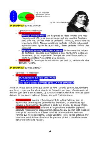 I
   n                             Fig. 10. Esquema
   n                             relacionant de les
   a                             idees cartesianes.
         Factícies Adventícies
   t
   e
   s
                                                  Fig. 11.: René Descartes

2ª evidència: La Res Infinita:

       – Operació --> Deducció.
       – Ús de dues premises:
         – Principi de causalitat: Qui ha posat les idees innates dins meu
            (Jo o algú altre?), jo sé que penso perquè soc una Res Cogitans,
            però dins meu tinc les idees de perfecció i infinitud, encara que soc
            imperfecte i finit. Alguna substància perfecta i infinita m'ha posat
            aquestes idees. Qui és la causa? Déu, l'ésser perfecte i infinit (Res
            cogitans)
         – Argument ontològic de Sant Anselm: Si dins meu tinc la idea
            de perfecció i aquesta idea l'associo a Déu. També tinc la idea de
            Jo existent, jo soc imperfecte. Com pot ser que l'ésser perfecte i
            infinit no existeixi? Aleshores Déu existeix.
       – Conclusió: Si Déu és perfecte i infinitm per tant bo, s'elimina la idea
         del Geni Maligne.

3ª evidència: La Res Extensa:

   – Operació --> Deducció.
   – Ús de tres premises:
     – El Jo pensant. LA RES COGITANS
     – Idees adventícies.
     – Déu com a ésser perfecte (bé). LA RES INFINITA

Hi ha un jo que pensa idees que venen de fora i un Déu que no pot permetre
que jo no cregui que les idees vinguin de l'exterior, per tant, el món material
existeix (per tant el cos existeix,...). La característica bàsica de totes les coses
físiques és que tenen extensió (espai, per tant, 3 dimensions).

   – El mecanicisme explica el funcionament de la Res Extensa, com si
     aquesta fos una màquina (el model fou Demòcrit, un atomista). Qui
     estudia la Res Extensa? La ciència a partir del principi de causa-efecte.
   – Concepció cartesiana: diferent a l'organicisme aristotèlic (oposició
     absoluta mecanicisme-organicisme). Descartes diu que tot està lligat pel
     principi de causa-efecte. L'ésser humà té una substància veritable,
     l'ànima que no es reencarna, la Res Cogitans; i cos, la Res Extensa. Per
     relacionar cos i ànima s'ha d'usar la glàndula pineal o pituitària (sense
     parlar de com és la relació).




                                                 4
 