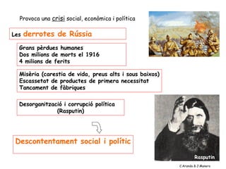 Provoca una crisi social, econòmica i política
Les derrotes de Rússia provocaren
Grans pèrdues humanes
Dos milions de morts el 1916
4 milions de ferits
Misèria (carestia de vida, preus alts i sous baixos)
Escassetat de productes de primera necessitat
Tancament de fàbriques
Descontentament social i polític
desprestigi encara major del Tsar
Aquesta situació provoca
Desorganització i corrupció política
(Rasputin)
Rasputin
C.Aranda & J.Manero
 