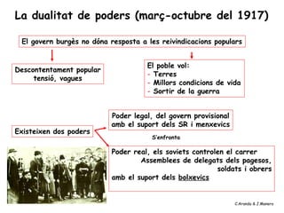 El govern burgès no dóna resposta a les reivindicacions populars
El poble vol:
- Terres
- Millors condicions de vida
- Sortir de la guerra
Descontentament popular
tensió, vagues
Existeixen dos poders
Poder legal, del govern provisional
amb el suport dels SR i menxevics
Poder real, els soviets controlen el carrer
Assemblees de delegats dels pagesos,
soldats i obrers
amb el suport dels bolxevics
S’enfronta
La dualitat de poders (març-octubre del 1917)
C.Aranda & J.Manero
 