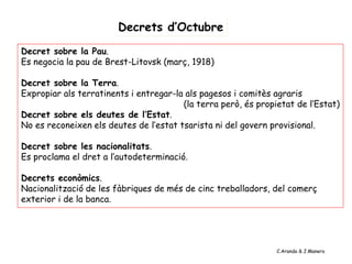 Decrets d’Octubre
Decret sobre la Pau.
Es negocia la pau de Brest-Litovsk (març, 1918)
Decret sobre la Terra.
Expropiar als terratinents i entregar-la als pagesos i comitès agraris
(la terra però, és propietat de l’Estat)
Decret sobre els deutes de l’Estat.
No es reconeixen els deutes de l’estat tsarista ni del govern provisional.
Decret sobre les nacionalitats.
Es proclama el dret a l’autodeterminació.
Decrets econòmics.
Nacionalització de les fàbriques de més de cinc treballadors, del comerç
exterior i de la banca.
C.Aranda & J.Manero
 