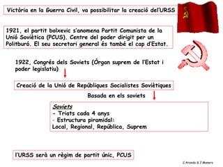 Creació de la Unió de Repúbliques Socialistes Soviètiques
1922, Congrés dels Soviets (Òrgan suprem de l’Estat i
poder legislatiu)
Soviets
- Triats cada 4 anys
- Estructura piramidal:
Local, Regional, República, Suprem
Basada en els soviets
l’URSS serà un règim de partit únic, PCUS
Victòria en la Guerra Civil, va possibilitar la creació del’URSS
1921, el partit bolxevic s’anomena Partit Comunista de la
Unió Soviètica (PCUS). Centre del poder dirigit per un
Politburó. El seu secretari general és també el cap d’Estat.
C.Aranda & J.Manero
 