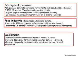 País agrícola, endarrerit.
75% pagesos dominats per grans terratinents (noblesa, Església i Corona)
El 1861 Alexandre II acabà amb la servitud feudal.
- Alguns pagesos aconseguiren terres i prosperar (Kulaks)
- La immensa majoria continuaren vivint en la misèria (Mugiks)
Poca indústria i localitzada a les grans ciutats.
A partir del 1880, accelerada industrialització (capitals foranes)
Concentració d'obrers i fàbriques, en algunes ciutats (Moscou, Petrograd)
Socialment.
Aristocràcia continua monopolitzant el poder i la terra.
Burgesia dèbil, però formada i amb ganes de canviar la situació.
Obrers i camperols, continuen patint condicions de vida i treball
miserables.
C.Aranda & J.Manero
 