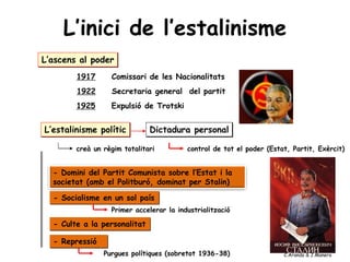 L’inici de l’estalinisme
L’ascens al poder
1917 Comissari de les Nacionalitats
1922 Secretaria general del partit
1925 Expulsió de Trotski
L’estalinisme polític
- Domini del Partit Comunista sobre l’Estat i la
societat (amb el Politburó, dominat per Stalin)
- Socialisme en un sol país
Primer accelerar la industrialització
- Culte a la personalitat
- Repressió
Dictadura personal
Purgues polítiques (sobretot 1936-38)
creà un règim totalitari control de tot el poder (Estat, Partit, Exèrcit)
C.Aranda & J.Manero
 