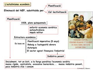 L’estalinisme econòmic
Planificació
1928, plans quinquennals
Estructura econòmica
Planificació imperativa (5 anys)
Rebuig a l’autogestió obrera
Autarquia
El sector agrari finançava l’industrial
Indústria pesant
Es basa en
enfortir economia soviètica
autosuficiència
impuls militar
Eliminació del NEP, substituïda per
Planificació
Col·lectivització
Inicialment, tot un èxit, a la llarga paralitza l’economia soviètic
massa rígida, centralista, excessiva burocràcia... massa indústria pesant,
poca indústria d’ús i consum
C.Aranda & J.Manero
 