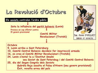 Els soviets controlen l’ordre públic
Sota la influència del partit bolxevic (Lenin)
Provoca un cop d’Estat contra
El govern provisional
Comitè Militar
Revolucionari (Trotski)
La Revolució d’OctubreLa Revolució d’Octubre
Octubre
9, Lenin arriba a Sant Petersburg
10, Comité Central Bolxevic decideix fer insurrecció armada
16, es crea el Comitè Militar Revolucionari (Trotski)
24, Lenin s’instal·la a l’Institut Smalni
seu Soviet de Sant Petersbug i del Comitè Central Bolxevic
25, dia del Segon Congrés dels Soviets
Guàrdia Roja assalta el Palau d’Hivern (seu govern provisional)
Èxit, revolta arreu del país
 