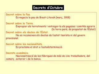 Decrets d’OctubreDecrets d’Octubre
Decret sobre la Pau.
Es negocia la pau de Brest-Litovsk (març, 1918)
Decret sobre la Terra.
Expropiar als terratinents i entregar-la als pagesos i comitès agraris
(la terra però, és propietat de l’Estat)
Decret sobre els deutes de l’Estat.
No es reconeixen els deutes de l’estat tsarista ni del govern
provisional.
Decret sobre les nacionalitats.
Es proclama el dret a l’autodeterminació.
Decrets econòmics.
Nacionalització de les fàbriques de més de cinc treballadors, del
comerç exterior i de la banca.
 