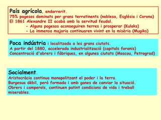 País agrícola, endarrerit.
75% pagesos dominats per grans terratinents (noblesa, Església i Corona)
El 1861 Alexandre II acabà amb la servitud feudal.
- Alguns pagesos aconseguiren terres i prosperar (Kulaks)
- La immensa majoria continuaren vivint en la misèria (Mugiks)
Poca indústria i localitzada a les grans ciutats.
A partir del 1880, accelerada industrialització (capitals foranis)
Concentració d'obrers i fàbriques, en algunes ciutats (Moscou, Petrograd)
Socialment.
Aristocràcia continua monopolitzant el poder i la terra.
Burgesua dèbil, però formada i amb ganes de canviar la situació.
Obrers i camperols, continuen patint condicions de vida i treball
miserables.
 
