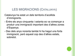 LES MIGRACIONS (CATALUNYA)
Catalunya ha estat un dels territoris d’acollida
d’immigrants.
- Entre els anys cinquanta i setanta es va començar a
produir una immigració important des d’altres zones
d’Espanya.
- Des dels anys noranta també hi ha hagut una forta
immigració, però aquest cop des d’altres estats,
sobretot.
 