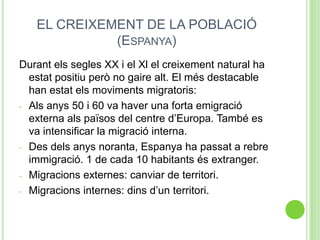 EL CREIXEMENT DE LA POBLACIÓ
(ESPANYA)
Durant els segles XX i el Xl el creixement natural ha
estat positiu però no gaire alt. El més destacable
han estat els moviments migratoris:
- Als anys 50 i 60 va haver una forta emigració
externa als països del centre d’Europa. També es
va intensificar la migració interna.
- Des dels anys noranta, Espanya ha passat a rebre
immigració. 1 de cada 10 habitants és extranger.
- Migracions externes: canviar de territori.
- Migracions internes: dins d’un territori.
 
