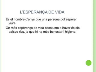 L’ESPERANÇA DE VIDA
És el nombre d’anys que una persona pot esperar
viure.
On més esperança de vida acostuma a haver és als
països rics, ja que hi ha més benestar i higiene.
 