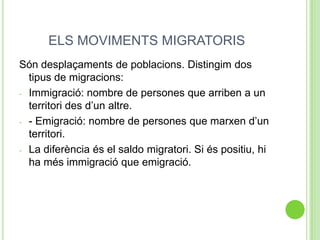 ELS MOVIMENTS MIGRATORIS
Són desplaçaments de poblacions. Distingim dos
tipus de migracions:
- -Immigració: nombre de persones que arriben a un
territori des d’un altre.
- - Emigració: nombre de persones que marxen d’un
territori.
- La diferència és el saldo migratori. Si és positiu, hi
ha més immigració que emigració.
 