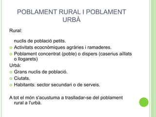 POBLAMENT RURAL I POBLAMENT
URBÀ
Rural:
nuclis de població petits.
 Activitats ecocnòmiques agràries i ramaderes.
 Poblament concentrat (poble) o dispers (caserius aïllats
o llogarets)
Urbà:
 Grans nuclis de població.
 Ciutats.
 Habitants: sector secundari o de serveis.
A tot el món s'acostuma a traslladar-se del poblament
rural a l'urbà.
 