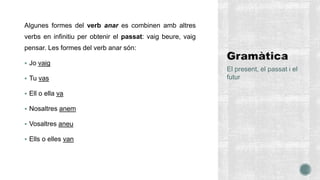 Algunes formes del verb anar es combinen amb altres
verbs en infinitiu per obtenir el passat: vaig beure, vaig
pensar. Les formes del verb anar són:
 Jo vaig
 Tu vas
 Ell o ella va
 Nosaltres anem
 Vosaltres aneu
 Ells o elles van
El present, el passat i el
futur
 