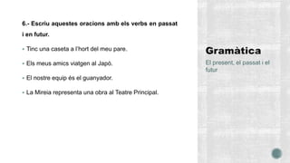 6.- Escriu aquestes oracions amb els verbs en passat
i en futur.
 Tinc una caseta a l’hort del meu pare.
 Els meus amics viatgen al Japó.
 El nostre equip és el guanyador.
 La Mireia representa una obra al Teatre Principal.
El present, el passat i el
futur
 