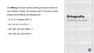 Un diftong són dues vocals juntes que es pronuncien en
una mateixa síl·laba. No sempre que hi ha dues vocals
juntes formen diftong. Els diftongs són:
 ai, ei, oi, ui (aigua, boira...)
 au, eu, ou, iu, uu (riu...)
 gua, güe, güi, guo (aigua...)
 qua, qüe, qüi, quo (quan...)
Els diftongs i els dígrafs
 