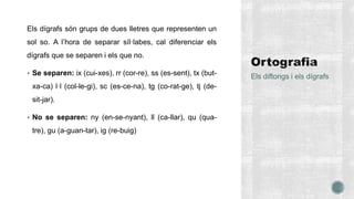Els dígrafs són grups de dues lletres que representen un
sol so. A l’hora de separar síl·labes, cal diferenciar els
dígrafs que se separen i els que no.
 Se separen: ix (cui-xes), rr (cor-re), ss (es-sent), tx (but-
xa-ca) l·l (col-le-gi), sc (es-ce-na), tg (co-rat-ge), tj (de-
sit-jar).
 No se separen: ny (en-se-nyant), ll (ca-llar), qu (qua-
tre), gu (a-guan-tar), ig (re-buig)
Els diftongs i els dígrafs
 