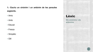 1.- Escriu un sinònim i un antònim de les paraules
següents.
 Amic
 Antic
 Educat
 Fresca
 Simpàtic
 Útil
Els sinònims i els
antònims
 