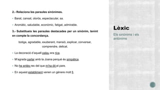 2.- Relaciona les paraules sinònimes.
 Barat, cansat, olorós, espectacular, sa.
 Aromàtic, saludable, econòmic, fatigat, admirable.
3.- Substitueix les paraules destacades per un sinònim, tenint
en compte la concordança.
botiga, agradable, exuberant, mansió, explicar, conversar,
comprendre, delicat.
 La decoració d’aquell palau era rica.
 M’agrada parlar amb la Joana perquè és simpàtica.
 No he entès res del que m’ha dit el pare.
 En aquest establiment venen un gènere molt fi.
Els sinònims i els
antònims
 