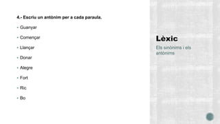 4.- Escriu un antònim per a cada paraula.
 Guanyar
 Començar
 Llançar
 Donar
 Alegre
 Fort
 Ric
 Bo
Els sinònims i els
antònims
 