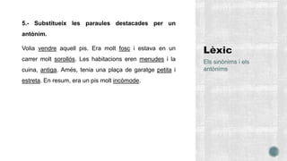5.- Substitueix les paraules destacades per un
antònim.
Volia vendre aquell pis. Era molt fosc i estava en un
carrer molt sorollós. Les habitacions eren menudes i la
cuina, antiga. Amés, tenia una plaça de garatge petita i
estreta. En resum, era un pis molt incòmode.
Els sinònims i els
antònims
 