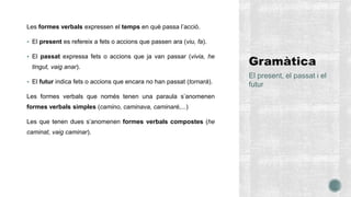 Les formes verbals expressen el temps en què passa l’acció.
 El present es refereix a fets o accions que passen ara (viu, fa).
 El passat expressa fets o accions que ja van passar (vivia, he
tingut, vaig anar).
 El futur indica fets o accions que encara no han passat (tornarà).
Les formes verbals que només tenen una paraula s’anomenen
formes verbals simples (camino, caminava, caminaré,...)
Les que tenen dues s’anomenen formes verbals compostes (he
caminat, vaig caminar).
El present, el passat i el
futur
 