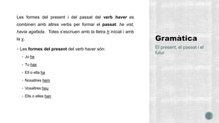 Les formes del present i del passat del verb haver es
combinen amb altres verbs per formar el passat: he vist,
havia agafada. Totes s’escriuen amb la lletra h inicial i amb
la v.
 Les formes del present del verb haver són:
 Jo he
 Tu has
 Ell o ella ha
 Nosaltres hem
 Vosaltres heu
 Ells o elles han
El present, el passat i el
futur
 