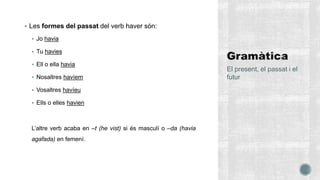 Les formes del passat del verb haver són:
 Jo havia
 Tu havies
 Ell o ella havia
 Nosaltres havíem
 Vosaltres havíeu
 Ells o elles havien
L’altre verb acaba en –t (he vist) si és masculí o –da (havia
agafada) en femení.
El present, el passat i el
futur
 