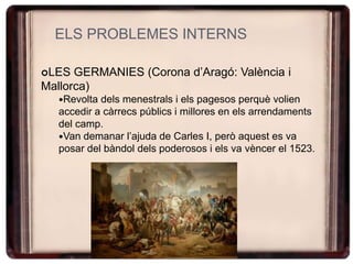 ELS PROBLEMES INTERNS
LES GERMANIES (Corona d’Aragó: València i
Mallorca)
Revolta dels menestrals i els pagesos perquè volien
accedir a càrrecs públics i millores en els arrendaments
del camp.
Van demanar l’ajuda de Carles I, però aquest es va
posar del bàndol dels poderosos i els va vèncer el 1523.
 