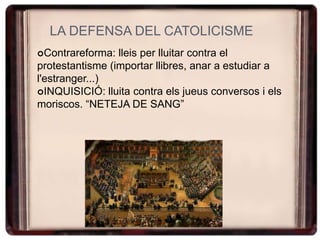 LA DEFENSA DEL CATOLICISME
Contrareforma: lleis per lluitar contra el
protestantisme (importar llibres, anar a estudiar a
l'estranger...)
INQUISICIÓ: lluita contra els jueus conversos i els
moriscos. “NETEJA DE SANG”
 