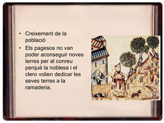 • Creixement de la
població
• Els pagesos no van
poder aconseguir noves
terres per al conreu
perquè la noblesa i el
clero volien dedicar les
seves terres a la
ramaderia.
 