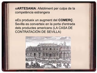 ARTESANIA: Afebliment per culpa de la
competència estrangera
Es produeix un augment del COMERÇ.
Sevilla es converteix en la porta d'entrada
dels productes americans (LA CASA DE
CONTRATACIÓN DE SEVILLA)
 