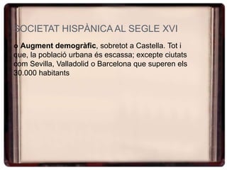 SOCIETAT HISPÀNICA AL SEGLE XVI
 Augment demogràfic, sobretot a Castella. Tot i
que, la població urbana és escassa; excepte ciutats
com Sevilla, Valladolid o Barcelona que superen els
30.000 habitants
 