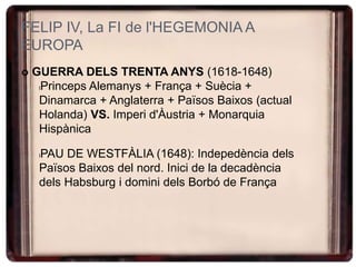 FELIP IV, La FI de l'HEGEMONIA A
EUROPA
 GUERRA DELS TRENTA ANYS (1618-1648)
lPrinceps Alemanys + França + Suècia +
Dinamarca + Anglaterra + Països Baixos (actual
Holanda) VS. Imperi d'Àustria + Monarquia
Hispànica
lPAU DE WESTFÀLIA (1648): Indepedència dels
Països Baixos del nord. Inici de la decadència
dels Habsburg i domini dels Borbó de França
 