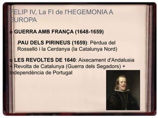 FELIP IV, La FI de l'HEGEMONIA A
EUROPA
 GUERRA AMB FRANÇA (1648-1659)
lPAU DELS PIRINEUS (1659): Pèrdua del
Rosselló i la Cerdanya (la Catalunya Nord)
 LES REVOLTES DE 1640: Aixecament d'Andalusia
+ Revolta de Catalunya (Guerra dels Segadors) +
Independència de Portugal
 