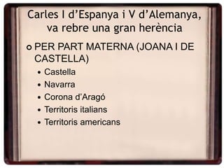 Carles I d’Espanya i V d’Alemanya,
va rebre una gran herència
 PER PART MATERNA (JOANA I DE
CASTELLA)
 Castella
 Navarra
 Corona d’Aragó
 Territoris italians
 Territoris americans
 