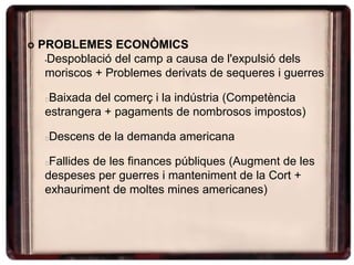  PROBLEMES ECONÒMICS
•Despoblació del camp a causa de l'expulsió dels
moriscos + Problemes derivats de sequeres i guerres
Baixada del comerç i la indústria (Competència
estrangera + pagaments de nombrosos impostos)
Descens de la demanda americana
Fallides de les finances públiques (Augment de les
despeses per guerres i manteniment de la Cort +
exhauriment de moltes mines americanes)
 