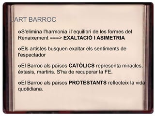 L'ART BARROC
S'elimina l'harmonia i l'equilibri de les formes del
Renaixement ===> EXALTACIÓ I ASIMETRIA
Els artistes busquen exaltar els sentiments de
l'espectador
El Barroc als països CATÒLICS representa miracles,
éxtasis, martiris. S'ha de recuperar la FE.
El Barroc als països PROTESTANTS reflecteix la vida
quotidiana.
 