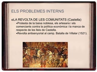 ELS PROBLEMES INTERNS
LA REVOLTA DE LES COMUNITATS (Castella)
Protesta de la baixa noblesa, els artesans i els
comerciants contra la política econòmica i la manca de
respecte de les lleis de Castella.
Revolta antisenyorial al camp. Batalla de Villalar (1521).
 