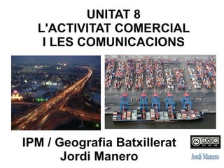 IPM / Geografia Batxillerat
Jordi Manero
UNITAT 8
L'ACTIVITAT COMERCIAL
I LES COMUNICACIONS
 